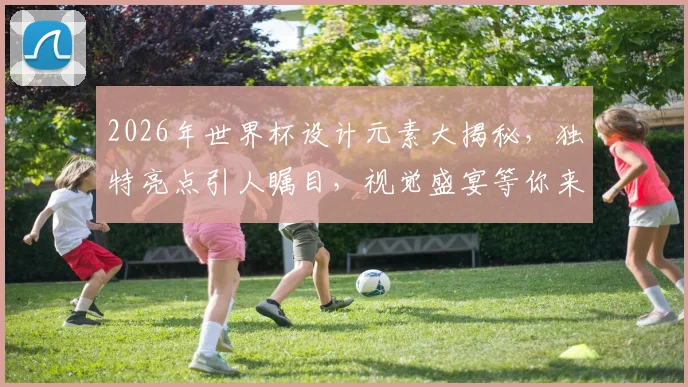 2026年世界杯设计元素大揭秘，独特亮点引人瞩目，视觉盛宴等你来鉴