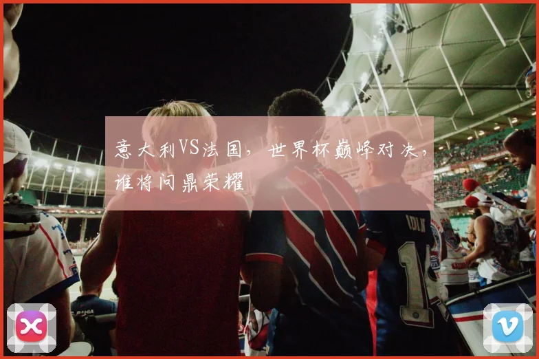 意大利VS法国，世界杯巅峰对决，谁将问鼎荣耀