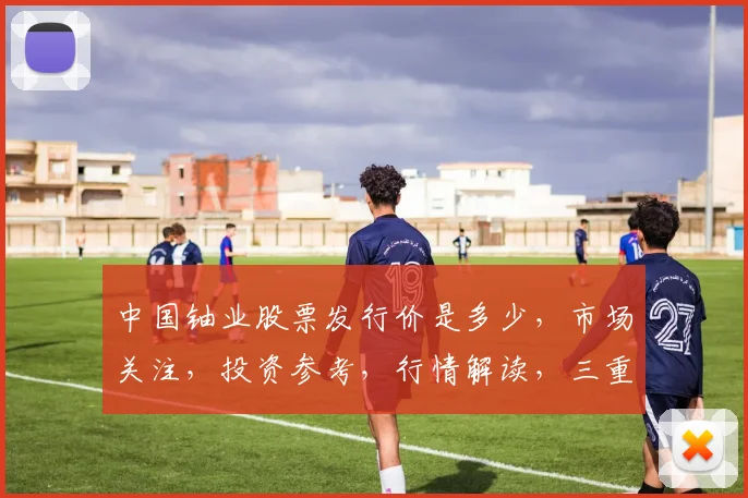 中国铀业股票发行价是多少，市场关注，投资参考，行情解读，三重焦点，不容错过