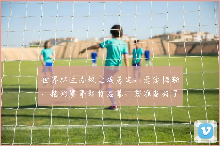 世界杯主办权尘埃落定，悬念揭晓，精彩赛事即将启幕，您准备好了吗