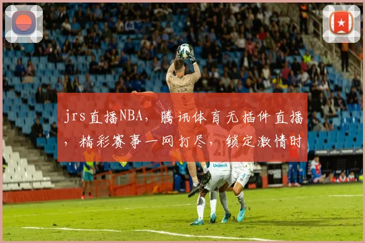 jrs直播NBA，腾讯体育无插件直播，精彩赛事一网打尽，锁定激情时刻，不容错过