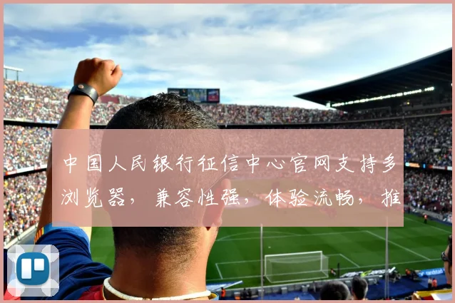 中国人民银行征信中心官网支持多浏览器，兼容性强，体验流畅，推荐使用这3款，快来看看吧