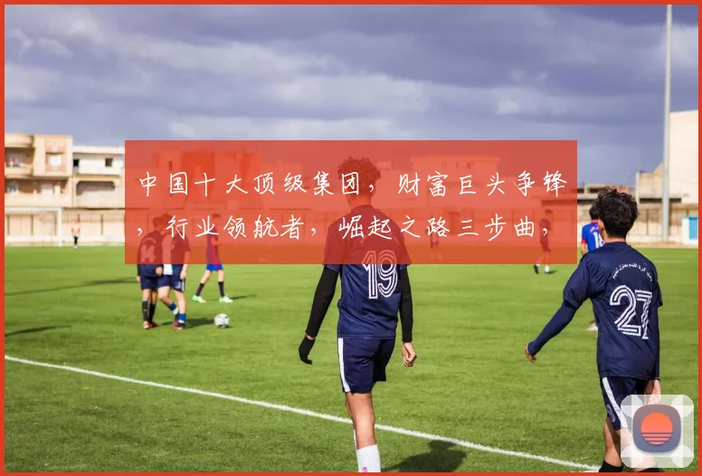 中国十大顶级集团，财富巨头争锋，行业领航者，崛起之路三步曲，深度解析
