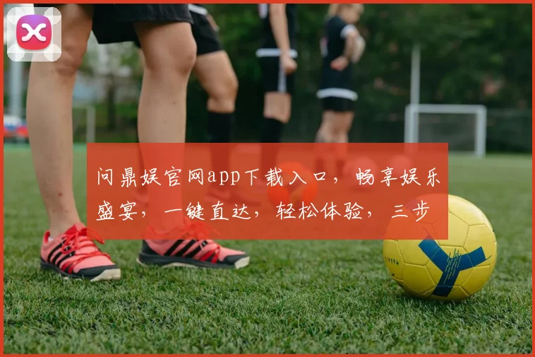 问鼎娱官网app下载入口，畅享娱乐盛宴，一键直达，轻松体验，三步即可拥有