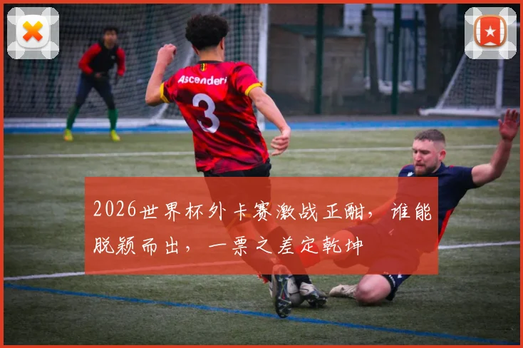 2026世界杯外卡赛激战正酣，谁能脱颖而出，一票之差定乾坤